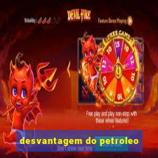 desvantagem do petroleo